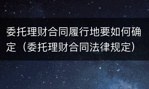 委托理财合同履行地要如何确定（委托理财合同法律规定）