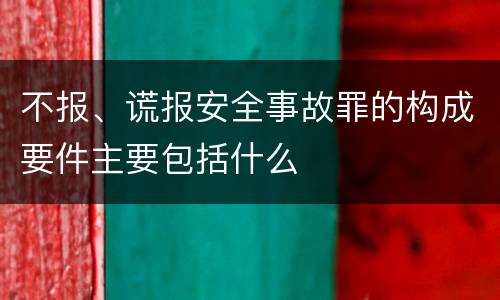 不报、谎报安全事故罪的构成要件主要包括什么