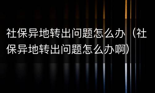 社保异地转出问题怎么办（社保异地转出问题怎么办啊）
