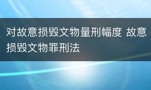 对故意损毁文物量刑幅度 故意损毁文物罪刑法