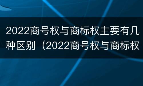 2022商号权与商标权主要有几种区别（2022商号权与商标权主要有几种区别是什么）