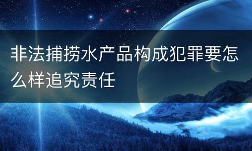 非法捕捞水产品构成犯罪要怎么样追究责任