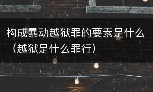 构成暴动越狱罪的要素是什么（越狱是什么罪行）