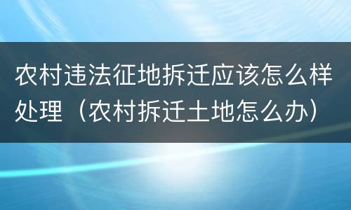 农村违法征地拆迁应该怎么样处理（农村拆迁土地怎么办）