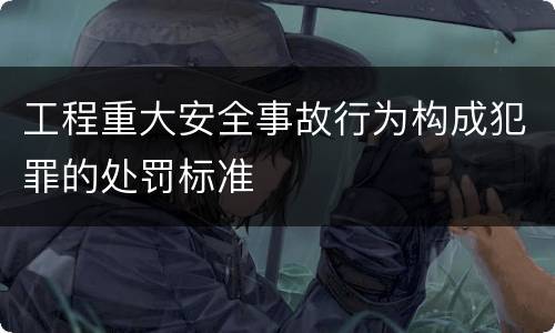 工程重大安全事故行为构成犯罪的处罚标准