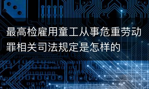 最高检雇用童工从事危重劳动罪相关司法规定是怎样的