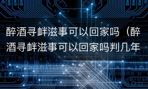 醉酒寻衅滋事可以回家吗（醉酒寻衅滋事可以回家吗判几年）