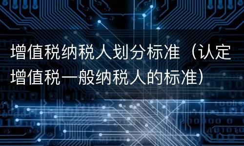 增值税纳税人划分标准（认定增值税一般纳税人的标准）