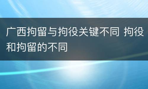 广西拘留与拘役关键不同 拘役和拘留的不同
