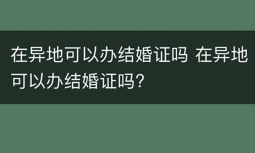 在异地可以办结婚证吗 在异地可以办结婚证吗?
