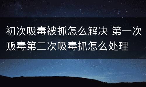初次吸毒被抓怎么解决 第一次贩毒第二次吸毒抓怎么处理