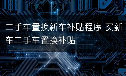 二手车置换新车补贴程序 买新车二手车置换补贴