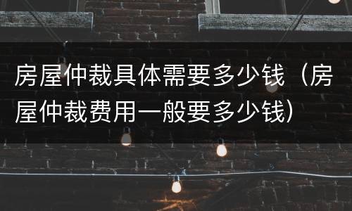 房屋仲裁具体需要多少钱（房屋仲裁费用一般要多少钱）