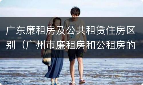 广东廉租房及公共租赁住房区别（广州市廉租房和公租房的区别）