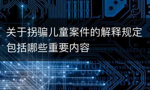 关于拐骗儿童案件的解释规定包括哪些重要内容