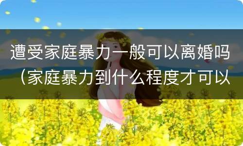 遭受家庭暴力一般可以离婚吗（家庭暴力到什么程度才可以离婚?）