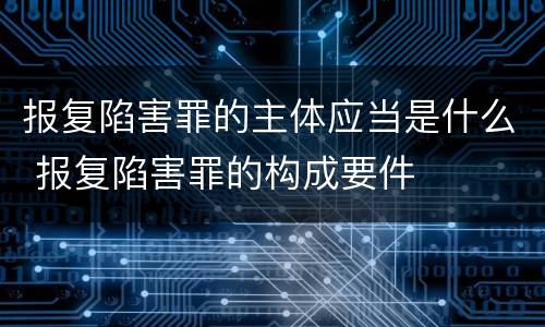 报复陷害罪的主体应当是什么 报复陷害罪的构成要件