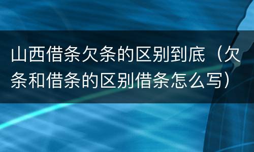 山西借条欠条的区别到底（欠条和借条的区别借条怎么写）