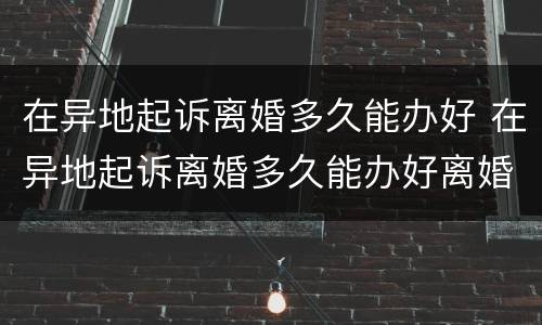 在异地起诉离婚多久能办好 在异地起诉离婚多久能办好离婚手续
