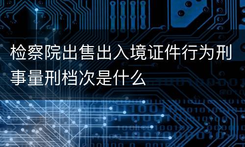 检察院出售出入境证件行为刑事量刑档次是什么