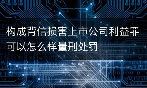 构成背信损害上市公司利益罪可以怎么样量刑处罚