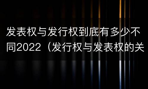 发表权与发行权到底有多少不同2022（发行权与发表权的关系）
