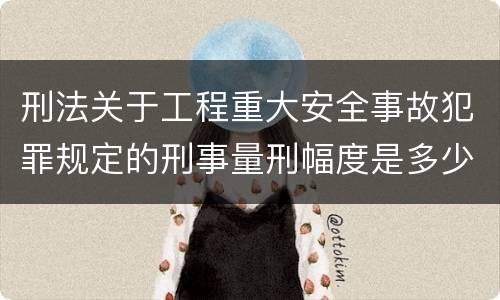 刑法关于工程重大安全事故犯罪规定的刑事量刑幅度是多少