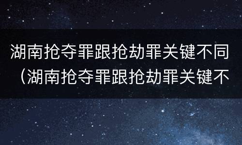湖南抢夺罪跟抢劫罪关键不同（湖南抢夺罪跟抢劫罪关键不同吗）