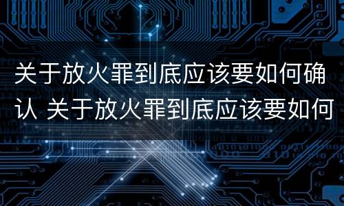 关于放火罪到底应该要如何确认 关于放火罪到底应该要如何确认案件