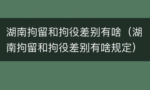 湖南拘留和拘役差别有啥（湖南拘留和拘役差别有啥规定）