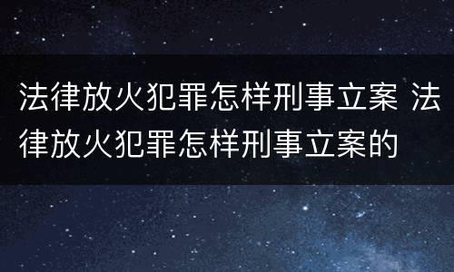 法律放火犯罪怎样刑事立案 法律放火犯罪怎样刑事立案的