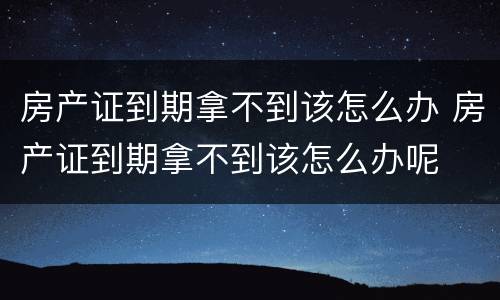 房产证到期拿不到该怎么办 房产证到期拿不到该怎么办呢