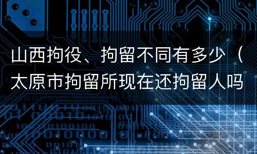 山西拘役、拘留不同有多少（太原市拘留所现在还拘留人吗）