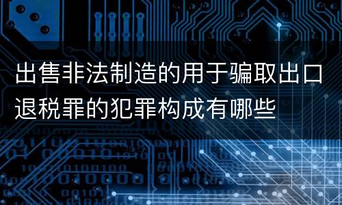 出售非法制造的用于骗取出口退税罪的犯罪构成有哪些