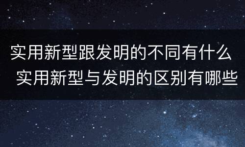 实用新型跟发明的不同有什么 实用新型与发明的区别有哪些