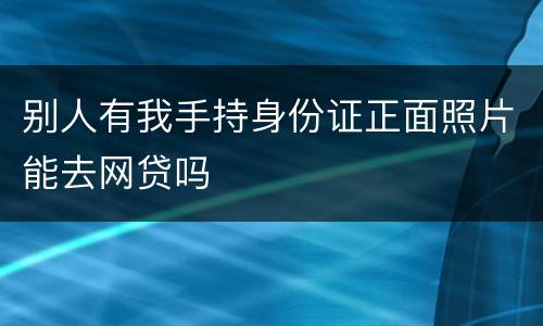 别人有我手持身份证正面照片能去网贷吗