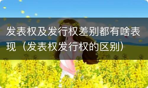 发表权及发行权差别都有啥表现（发表权发行权的区别）