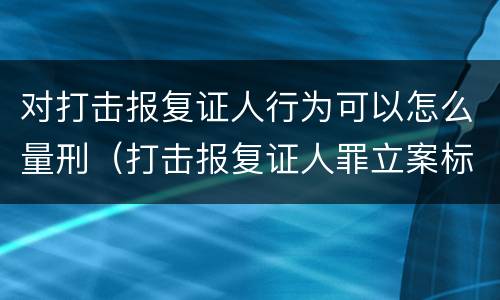 对打击报复证人行为可以怎么量刑（打击报复证人罪立案标准）