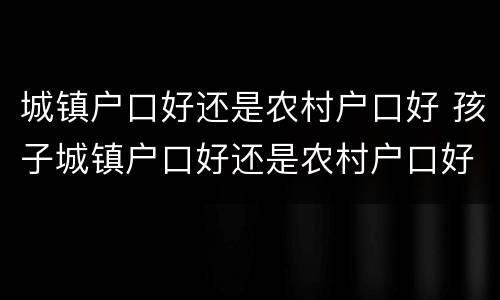 城镇户口好还是农村户口好 孩子城镇户口好还是农村户口好