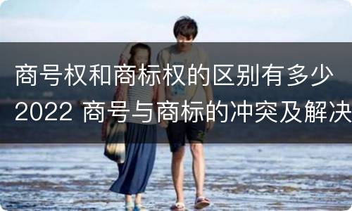 商号权和商标权的区别有多少2022 商号与商标的冲突及解决措施
