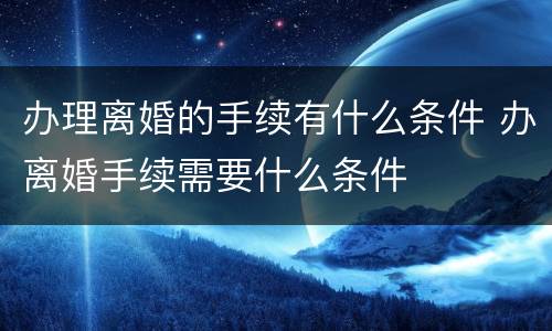 办理离婚的手续有什么条件 办离婚手续需要什么条件