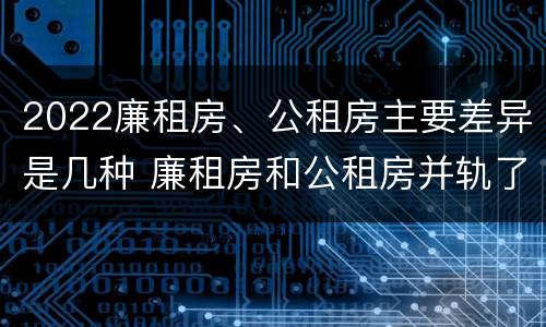 2022廉租房、公租房主要差异是几种 廉租房和公租房并轨了吗