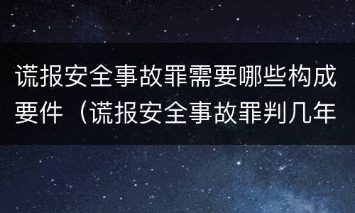 谎报安全事故罪需要哪些构成要件（谎报安全事故罪判几年）