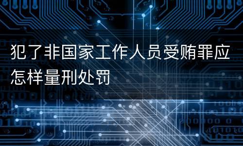 犯了非国家工作人员受贿罪应怎样量刑处罚