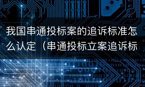 我国串通投标案的追诉标准怎么认定（串通投标立案追诉标准）