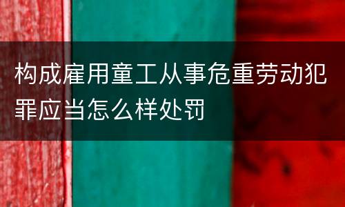 构成雇用童工从事危重劳动犯罪应当怎么样处罚