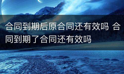 合同到期后原合同还有效吗 合同到期了合同还有效吗
