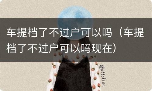 车提档了不过户可以吗（车提档了不过户可以吗现在）