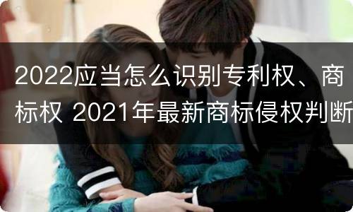 2022应当怎么识别专利权、商标权 2021年最新商标侵权判断标准
