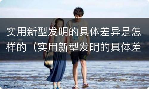 实用新型发明的具体差异是怎样的（实用新型发明的具体差异是怎样的呢）